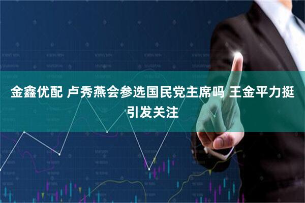 金鑫优配 卢秀燕会参选国民党主席吗 王金平力挺引发关注