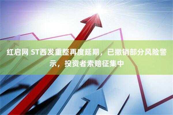 红启网 ST西发重整再度延期，已撤销部分风险警示，投资者索赔征集中