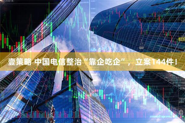 壹策略 中国电信整治“靠企吃企”，立案144件！
