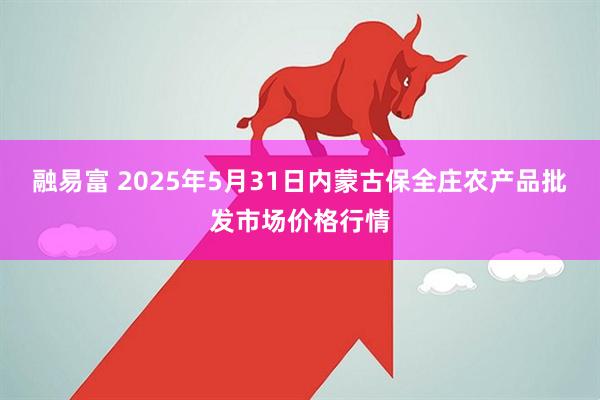 融易富 2025年5月31日内蒙古保全庄农产品批发市场价格行情