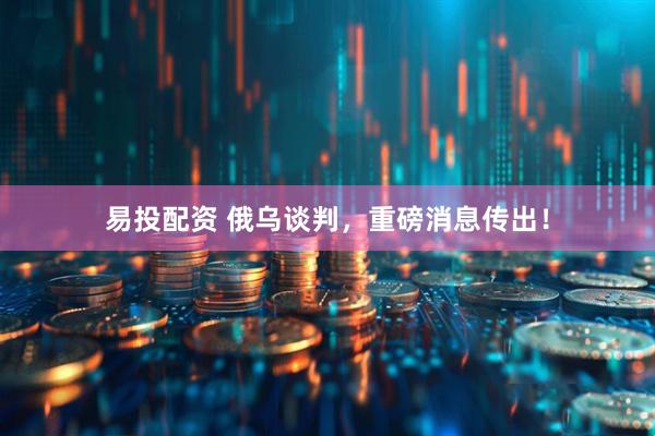 易投配资 俄乌谈判，重磅消息传出！