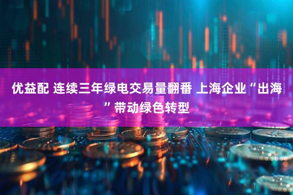 优益配 连续三年绿电交易量翻番 上海企业“出海”带动绿色转型