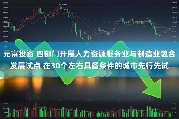 元富投资 四部门开展人力资源服务业与制造业融合发展试点 在30个左右具备条件的城市先行先试