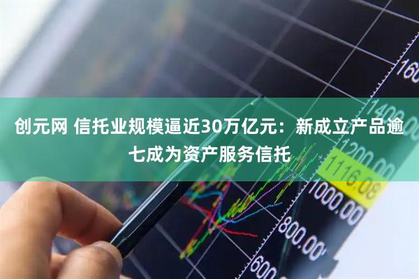 创元网 信托业规模逼近30万亿元：新成立产品逾七成为资产服务信托