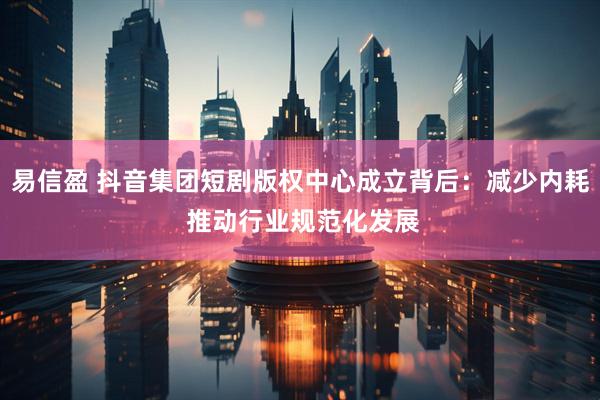易信盈 抖音集团短剧版权中心成立背后：减少内耗 推动行业规范化发展