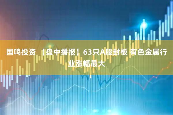 国鸣投资 【盘中播报】63只A股封板 有色金属行业涨幅最大