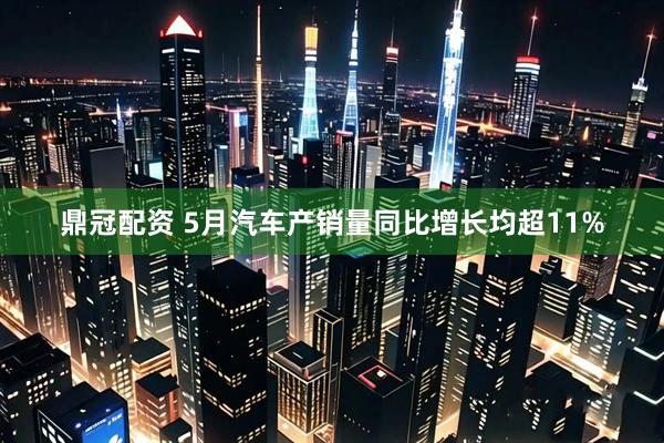 鼎冠配资 5月汽车产销量同比增长均超11%