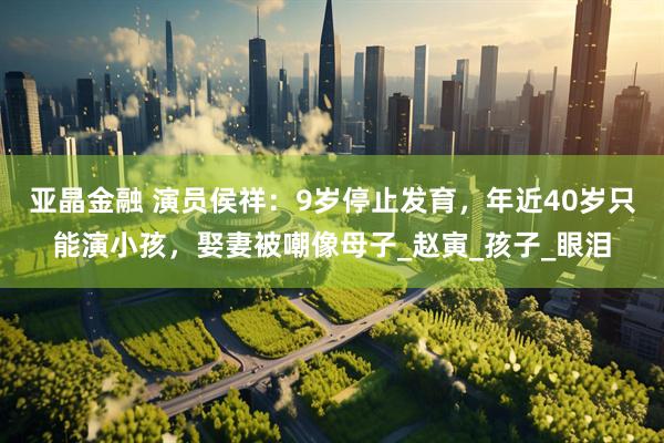 亚晶金融 演员侯祥：9岁停止发育，年近40岁只能演小孩，娶妻被嘲像母子_赵寅_孩子_眼泪