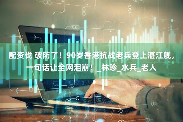 配资伐 破防了！90岁香港抗战老兵登上湛江舰，一句话让全网泪崩！_林珍_水兵_老人