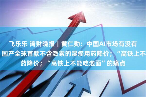 飞乐乐 湾财晚报｜黄仁勋：中国AI市场有没有英伟达都会进步；国产全球首款不含激素的湿疹用药降价；“高铁上不能吃泡面”的痛点