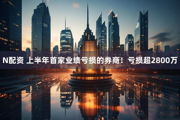 N配资 上半年首家业绩亏损的券商！亏损超2800万