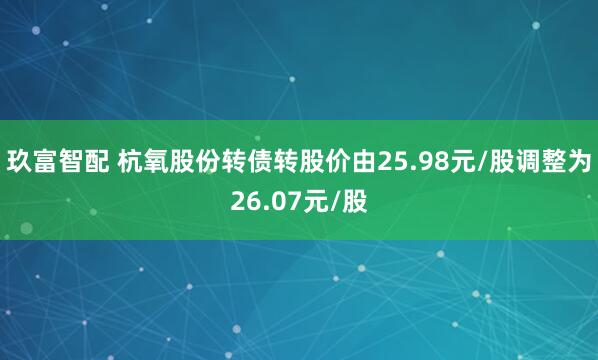玖富智配 杭氧股份转债转股价由25.98元/股调整为26.07元/股