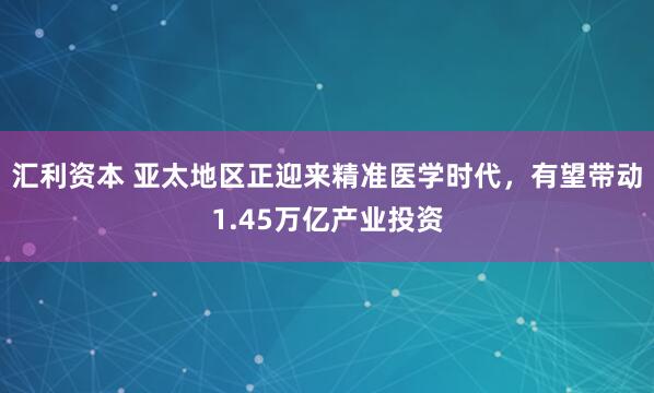汇利资本 亚太地区正迎来精准医学时代，有望带动1.45万亿产业投资