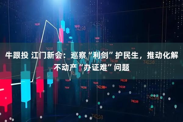 牛跟投 江门新会：巡察“利剑”护民生，推动化解不动产“办证难”问题