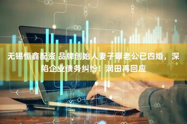 无锡恒鑫配资 品牌创始人妻子曝老公已四婚，深陷企业债务纠纷！润田再回应