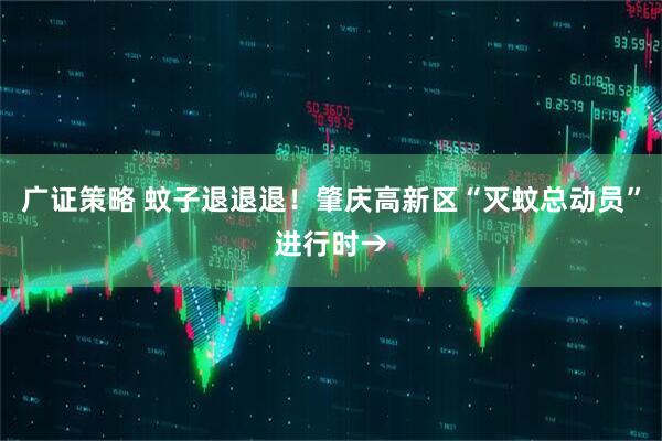 广证策略 蚊子退退退！肇庆高新区“灭蚊总动员”进行时→