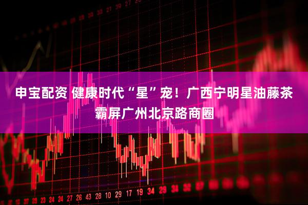 申宝配资 健康时代“星”宠！广西宁明星油藤茶霸屏广州北京路商圈