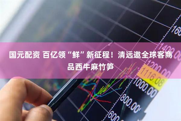 国元配资 百亿领“鲜”新征程！清远邀全球客商品西牛麻竹笋