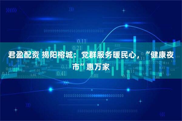 君盈配资 揭阳榕城：党群服务暖民心，“健康夜市”惠万家
