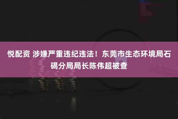悦配资 涉嫌严重违纪违法！东莞市生态环境局石碣分局局长陈伟超被查