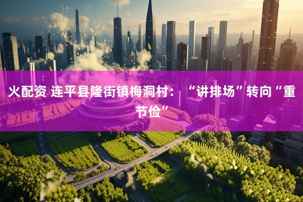 火配资 连平县隆街镇梅洞村： “讲排场”转向“重节俭”