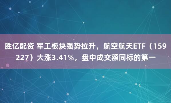 胜亿配资 军工板块强势拉升，航空航天ETF（159227）大涨3.41%，盘中成交额同标的第一