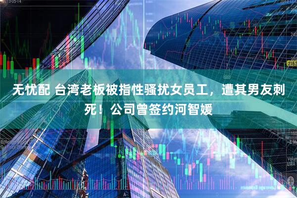无忧配 台湾老板被指性骚扰女员工，遭其男友刺死！公司曾签约河智媛
