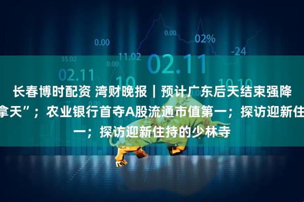 长春博时配资 湾财晚报｜预计广东后天结束强降雨重现“桑拿天”；农业银行首夺A股流通市值第一；探访迎新住持的少林寺