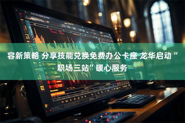 容新策略 分享技能兑换免费办公卡座 龙华启动“职场三站”暖心服务