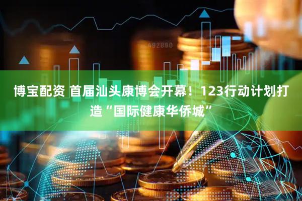 博宝配资 首届汕头康博会开幕！123行动计划打造“国际健康华侨城”