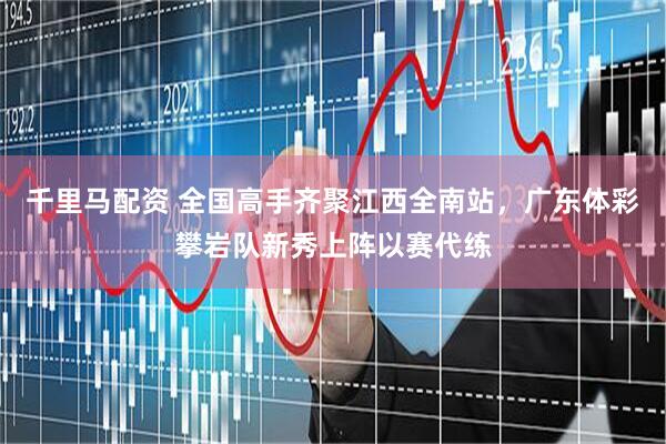 千里马配资 全国高手齐聚江西全南站，广东体彩攀岩队新秀上阵以赛代练