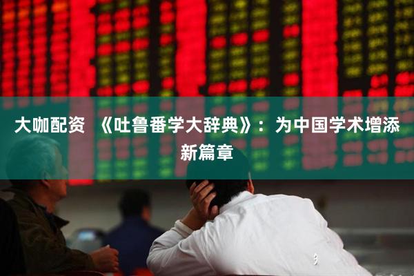 大咖配资  《吐鲁番学大辞典》：为中国学术增添新篇章