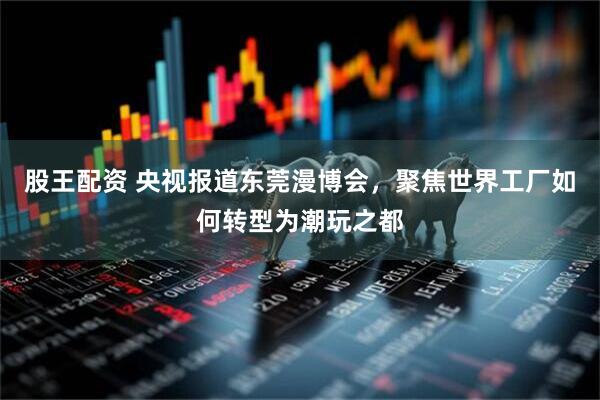 股王配资 央视报道东莞漫博会，聚焦世界工厂如何转型为潮玩之都
