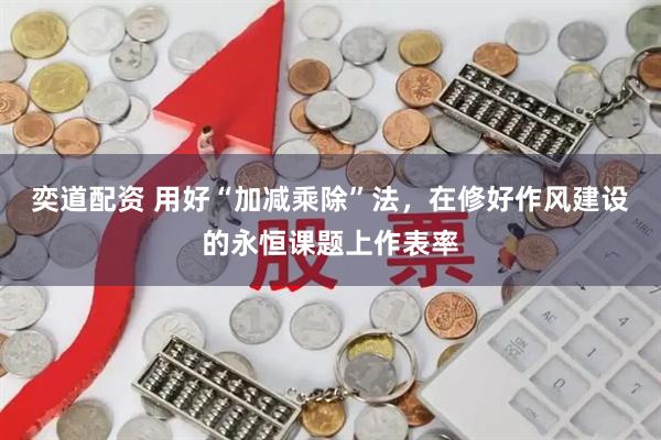 奕道配资 用好“加减乘除”法，在修好作风建设的永恒课题上作表率