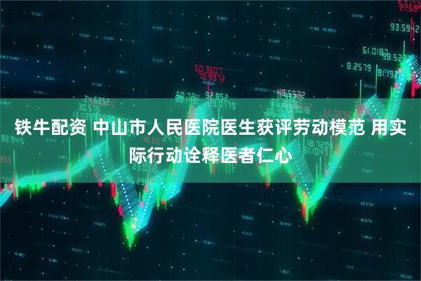 铁牛配资 中山市人民医院医生获评劳动模范 用实际行动诠释医者仁心