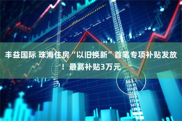 丰益国际 珠海住房“以旧换新”首笔专项补贴发放！最高补贴3万元