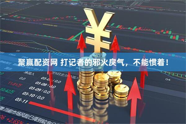 聚赢配资网 打记者的邪火戾气，不能惯着！
