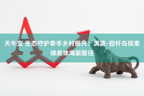 天牛宝 生态守护牵手乡村振兴：淇澳-担杆岛探索绿美珠海新路径