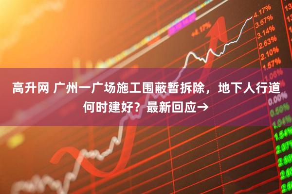 高升网 广州一广场施工围蔽暂拆除，地下人行道何时建好？最新回应→