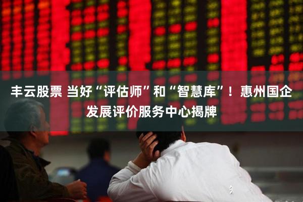 丰云股票 当好“评估师”和“智慧库”！惠州国企发展评价服务中心揭牌