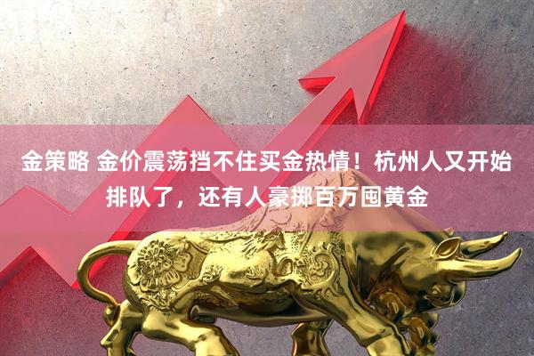 金策略 金价震荡挡不住买金热情！杭州人又开始排队了，还有人豪掷百万囤黄金