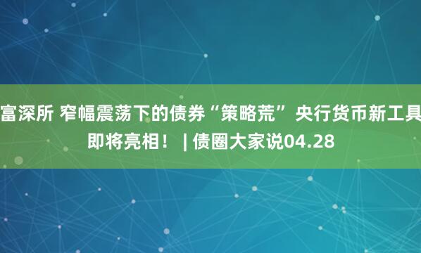 富深所 窄幅震荡下的债券“策略荒” 央行货币新工具即将亮相！ | 债圈大家说04.28