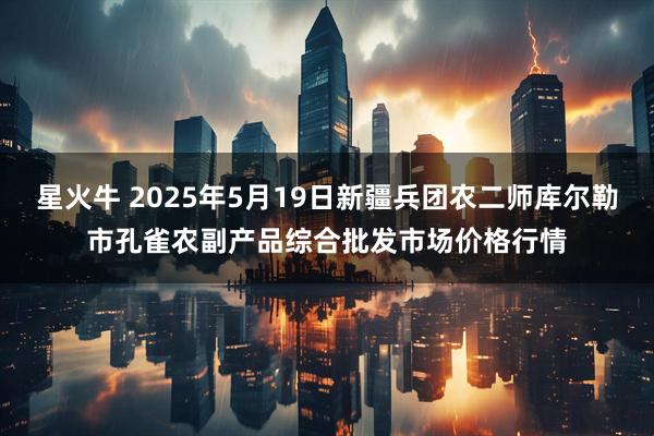 星火牛 2025年5月19日新疆兵团农二师库尔勒市孔雀农副产品综合批发市场价格行情