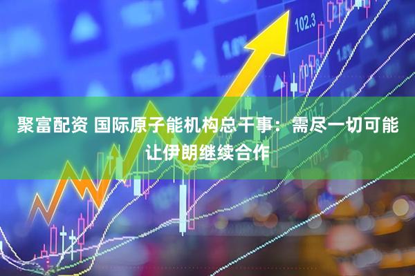 聚富配资 国际原子能机构总干事：需尽一切可能让伊朗继续合作