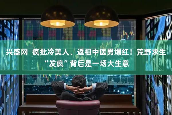 兴盛网  疯批冷美人、返祖中医男爆红！荒野求生“发疯”背后是一场大生意