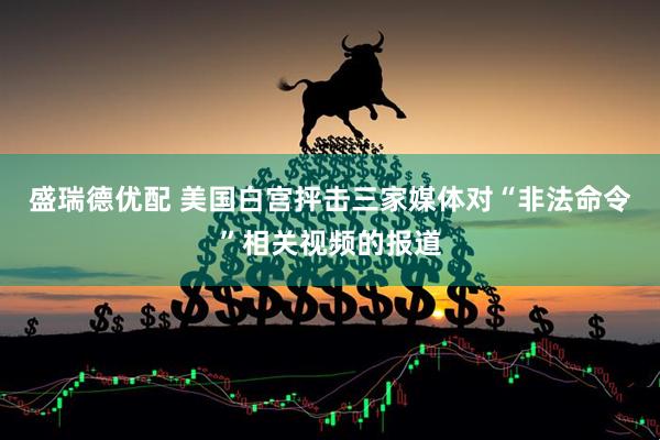 盛瑞德优配 美国白宫抨击三家媒体对“非法命令”相关视频的报道