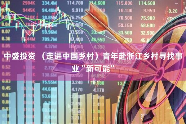 中盛投资 （走进中国乡村）青年赴浙江乡村寻找事业“新可能”