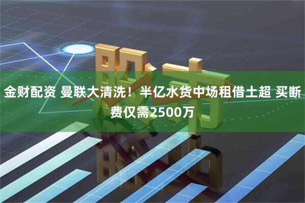 金财配资 曼联大清洗！半亿水货中场租借土超 买断费仅需2500万
