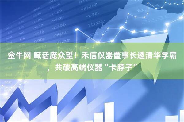 金牛网 喊话庞众望！禾信仪器董事长邀清华学霸，共破高端仪器“卡脖子”