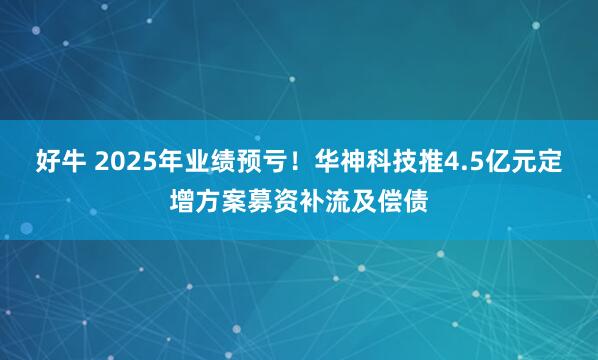 好牛 2025年业绩预亏！华神科技推4.5亿元定增方案募资补流及偿债